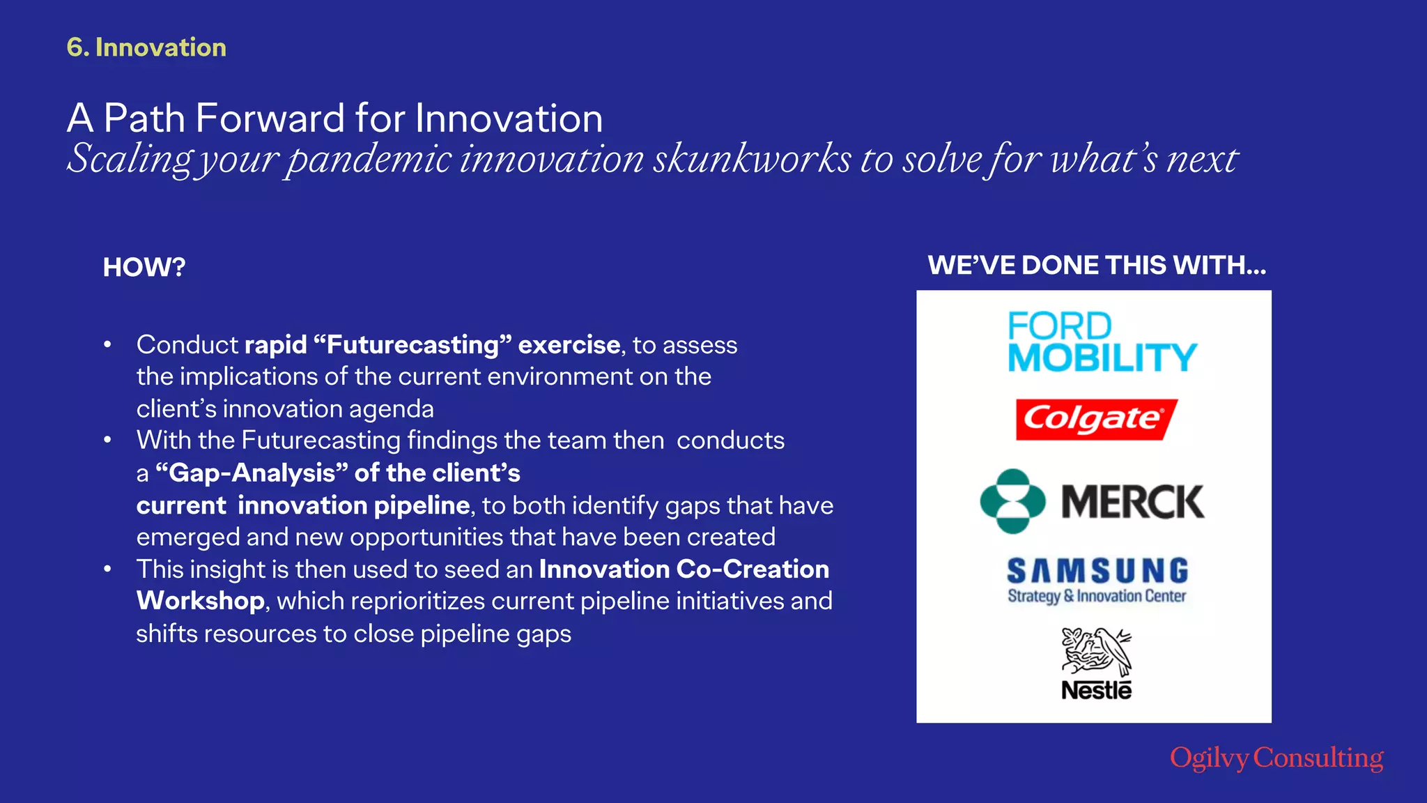A Path Forward for Innovation
Scaling your pandemic innovation skunkworks to solve for what’s next
• Conduct rapid “Futurecasting” exercise, to assess
the implications of the current environment on the
client’s innovation agenda
• With the Futurecasting findings the team then conducts
a “Gap-Analysis” of the client’s
current innovation pipeline, to both identify gaps that have
emerged and new opportunities that have been created
• This insight is then used to seed an Innovation Co-Creation
Workshop, which reprioritizes current pipeline initiatives and
shifts resources to close pipeline gaps
WE’VE DONE THIS WITH…HOW?
6. Innovation
 