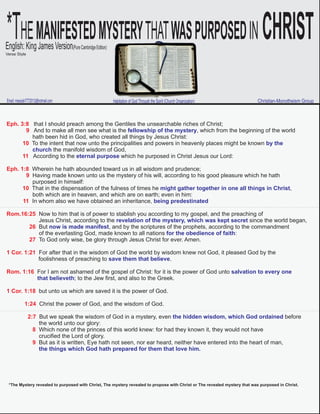 *THEMANIFESTEDMYSTERYTHATWASPURPOSEDIN CHRISTEnglish:KingJamesVersion(PureCambridgeEdition)
Email:messiah7772013@hotmail.com Christian-Monotheism GroupHabitation of God Through the Spirit (Church Organization)
Verse Style
Eph. 3:8 that I should preach among the Gentiles the unsearchable riches of Christ;
9 And to make all men see what is the , which from the beginning of the worldfellowship of the mystery
hath been hid in God, who created all things by Jesus Christ:
10 To the intent that now unto the principalities and powers in heavenly places might be known by the
church the manifold wisdom of God,
11 According to the which he purposed in Christ Jesus our Lord:eternal purpose
Eph. 1:8 Wherein he hath abounded toward us in all wisdom and prudence;
9 Having made known unto us the mystery of his will, according to his good pleasure which he hath
purposed in himself:
10 That in the dispensation of the fulness of times he ,might gather together in one all things in Christ
both which are in heaven, and which are on earth; even in him:
11 In whom also we have obtained an inheritance, being predestinated
Rom.16:25 Now to him that is of power to stablish you according to my gospel, and the preaching of
Jesus Christ, according to the since the world began,revelation of the mystery, which was kept secret
26 But , and by the scriptures of the prophets, according to the commandmentnow is made manifest
of the everlasting God, made known to all nations :for the obedience of faith
27 To God only wise, be glory through Jesus Christ for ever. Amen.
1 Cor. 1:21 For after that in the wisdom of God the world by wisdom knew not God, it pleased God by the
foolishness of preaching to .save them that believe
Rom. 1:16 For I am not ashamed of the gospel of Christ: for it is the power of God unto salvation to every one
that believeth; to the Jew first, and also to the Greek.
1 Cor. 1:18 but unto us which are saved it is the power of God.
1:24 Christ the power of God, and the wisdom of God.
2:7 But we speak the wisdom of God in a mystery, even beforethe hidden wisdom, which God ordained
the world unto our glory:
8 Which none of the princes of this world knew: for had they known it, they would not have
crucified the Lord of glory.
9 But as it is written, Eye hath not seen, nor ear heard, neither have entered into the heart of man,
the things which God hath prepared for them that love him.
*The Mystery revealed to purposed with Christ, The mystery revealed to propose with Christ or The revealed mystery that was purposed in Christ.
 