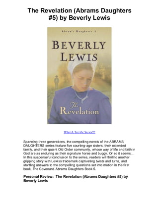 The Revelation (Abrams Daughters
        #5) by Beverly Lewis




                           What A Terrific Series!!!


Spanning three generations, the compelling novels of the ABRAMS
DAUGHTERS series feature five courting-age sisters, their extended
family, and their quaint Old Order community, whose way of life and faith in
God are as enduring as their signature horse and buggy. Or so it seems...
In this suspenseful conclusion to the series, readers will thrill to another
gripping story with Lewiss trademark captivating twists and turns, and
startling answers to the compelling questions set into motion in the fir st
book, The Covenant. Abrams Daughters Book 5.

Personal Review: The Revelation (Abrams Daughters #5) by
Beverly Lewis
 