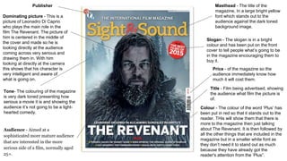 Publisher Masthead - The title of the
magazine, In a large bright yellow
font which stands out to the
audience against the dark toned
background image.
Title - Film being advertised, showing
the audience what film the picture is
of.
Dominating picture - This is a
picture of Leonadro Di Caprio
who plays the main role in the
film The Revenant. The picture of
him is centered in the middle of
the cover and made so he is
looking directly at the audience
coming across very serious and
drawing them in. With him
looking at directly at the camera
this shows that his character is
very intelligent and aware of
what is going on.
Price - of the magazine so the
audience immediately know how
much it will cost them.
Tone- The colouring of the magazine
is very dark toned presenting how
serious a movie it is and showing the
audience it’s not going to be a light-
hearted comedy.
Slogan - The slogan is in a bright
colour and has been put on the front
cover to tell people what’s going to be
in the magazine encouraging them to
buy it.
Colour - The colour of the word ‘Plus’ has
been put in red so that it stands out to the
reader. THis will show them that there is
more to the magazine then just talking
about The Revenant. It is then followed by
all the other things that are included in the
magazine but in a smaller white font as
they don’t need it to stand out as much
because they have already got the
reader's attention from the ‘Plus”.
Audience - Aimed at a
sophisticated more mature audience
that are interested in the more
serious side of a film, normally aged
25+.
 