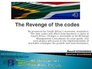 Be prepared for South Africa’s economic revolution.
                      The new codes will affect how business is done in
                       South Africa. Change is inevitable so let BChange
                           Management Consultants be your guide. Our
                        consultancy will assist in the implementation of
                    workable strategies for growth and transformation.



www.bchange.co.za
bee.bchange@gmail.com
 