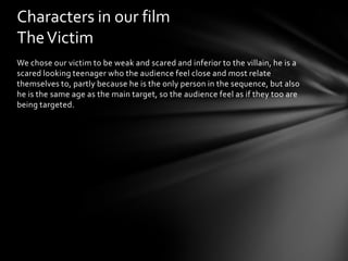 Characters in our film
The Victim
We chose our victim to be weak and scared and inferior to the villain, he is a
scared looking teenager who the audience feel close and most relate
themselves to, partly because he is the only person in the sequence, but also
he is the same age as the main target, so the audience feel as if they too are
being targeted.
 