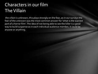 Characters in our film
The Villain
 the villain is unknown, this plays strongly on the fear, as in our surveys the
fear of the unknown was the most common answer for ‘what is the scariest
part of a horror film’. The idea of not being able to see the killer is a good
way to build suspense as in each individual audience member, it could be
anyone or anything.
 