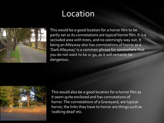 Location
This would be a good location for a horror film to be
partly set as its connotations are typical horror film. It is a
secluded area with trees, and no seemingly way out. It
being an Alleyway also has connotations of horror as a
'Dark Alleyway' is a common phrase for somewhere that
you do not want to be or go, as it will certainly be
dangerous.




This would also be a good location for a horror film as
it seem quite enclosed and has connotations of
horror. The connotations of a Graveyard, are typical
horror, the links they have to horror are things such as
'walking dead' etc.
 