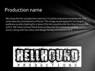 Production name
We chose this for a production name as it is catchy and easily remembered. This
name also has connotations of horror. This image would appeal to our target
audience as when looking for a horror film this would be the font they'd associate
with it. We chose to have these fonts as they link the audiences mind to
horror, along with the colour and design having connotations of it.
 