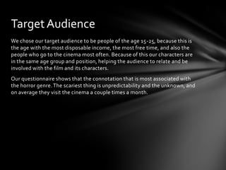 Target Audience
We chose our target audience to be people of the age 15-25, because this is
the age with the most disposable income, the most free time, and also the
people who go to the cinema most often. Because of this our characters are
in the same age group and position, helping the audience to relate and be
involved with the film and its characters.
Our questionnaire shows that the connotation that is most associated with
the horror genre. The scariest thing is unpredictability and the unknown, and
on average they visit the cinema a couple times a month.
 