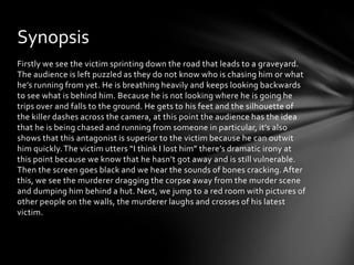 Synopsis
Firstly we see the victim sprinting down the road that leads to a graveyard.
The audience is left puzzled as they do not know who is chasing him or what
he’s running from yet. He is breathing heavily and keeps looking backwards
to see what is behind him. Because he is not looking where he is going he
trips over and falls to the ground. He gets to his feet and the silhouette of
the killer dashes across the camera, at this point the audience has the idea
that he is being chased and running from someone in particular, it’s also
shows that this antagonist is superior to the victim because he can outwit
him quickly. The victim utters “I think I lost him” there’s dramatic irony at
this point because we know that he hasn’t got away and is still vulnerable.
Then the screen goes black and we hear the sounds of bones cracking. After
this, we see the murderer dragging the corpse away from the murder scene
and dumping him behind a hut. Next, we jump to a red room with pictures of
other people on the walls, the murderer laughs and crosses of his latest
victim.
 