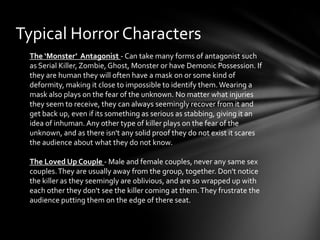 Typical Horror Characters
 The ‘Monster’ Antagonist - Can take many forms of antagonist such
 as Serial Killer, Zombie, Ghost, Monster or have Demonic Possession. If
 they are human they will often have a mask on or some kind of
 deformity, making it close to impossible to identify them. Wearing a
 mask also plays on the fear of the unknown. No matter what injuries
 they seem to receive, they can always seemingly recover from it and
 get back up, even if its something as serious as stabbing, giving it an
 idea of inhuman. Any other type of killer plays on the fear of the
 unknown, and as there isn't any solid proof they do not exist it scares
 the audience about what they do not know.

 The Loved Up Couple - Male and female couples, never any same sex
 couples. They are usually away from the group, together. Don't notice
 the killer as they seemingly are oblivious, and are so wrapped up with
 each other they don't see the killer coming at them. They frustrate the
 audience putting them on the edge of there seat.
 