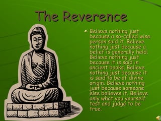 The Reverence
       Believe nothing just
       because a so-called wise
       person said it. Believe
       nothing just because a
       belief is generally held.
       Believe nothing just
       because it is said in
       ancient books. Believe
       nothing just because it
       is said to be of divine
       origin. Believe nothing
       just because someone
       else believes it. Believe
       only what you yourself
       test and judge to be
       true.
 