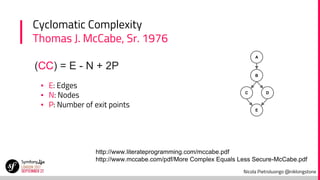 Nicola Pietroluongo @niklongstone
Cyclomatic Complexity
Thomas J. McCabe, Sr. 1976
▪ E: Edges
▪ N: Nodes
▪ P: Number of exit points
(CC) = E - N + 2P
http://www.literateprogramming.com/mccabe.pdf
http://www.mccabe.com/pdf/More Complex Equals Less Secure-McCabe.pdf
A
B
C D
E
 
