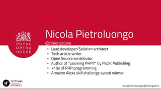 Nicola Pietroluongo @niklongstone
Nicola Pietroluongo
@niklongstone
▪ Lead developer/Solution architect
▪ Tech article writer
▪ Open Source contributor
▪ Author of “Learning PHP7” by Packt Publishing
▪ +10y of PHP programming
▪ Amazon Alexa skill challenge award winner
 
