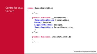 Nicola Pietroluongo @niklongstone
Controller as a
Service
class EventController
{
//...
public function __construct(
TemplatingEngine $templating
Router $router,
LoggerInterface $logger,
EventRepository $eventRepository
)
//...
public function indexAction($id)
{
//...
 