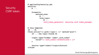 Nicola Pietroluongo @niklongstone
Security
CSRF token
# app/config/security.yml
security:
# ...
firewalls:
secured_area:
# ...
form_login:
# ...
csrf_token_generator: security.csrf.token_manager
# twig template
{# ... #}
<form action="{{ path('login') }}" method="post">
{# ... the login fields #}
<input type="hidden" name="_csrf_token"
value="{{ csrf_token('authenticate') }}"
>
<button type="submit">login</button>
</form>
 