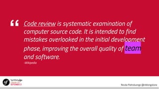 Nicola Pietroluongo @niklongstone
“ Code review is systematic examination of
computer source code. It is intended to find
mistakes overlooked in the initial development
phase, improving the overall quality of team
and software.
-Wikipedia
 