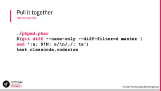 Nicola Pietroluongo @niklongstone
Pull it together
*All in one line
./phpmd.phar
$(git diff --name-only --diff-filter=d master |
sed ':a; $!N; s/n/,/; ta')
text cleancode,codesize
 