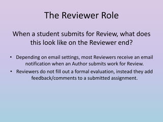 The Reviewer Role
When a student submits for Review, what does
this look like on the Reviewer end?
• Depending on email settings, most Reviewers receive an email
notification when an Author submits work for Review.
• Reviewers do not fill out a formal evaluation, instead they add
feedback/comments to a submitted assignment.

 