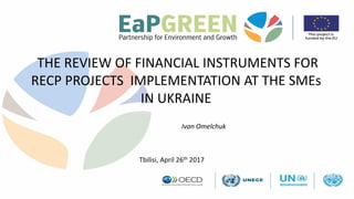 THE REVIEW OF FINANCIAL INSTRUMENTS FOR
RECP PROJECTS IMPLEMENTATION AT THE SMEs
IN UKRAINE
Ivan Omelchuk
Tbilisi, April 26th 2017
 