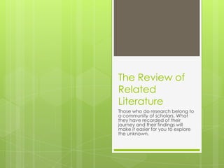 The Review of
Related
Literature
Those who do research belong to
a community of scholars. What
they have recorded of their
journey and their findings will
make it easier for you to explore
the unknown.
 