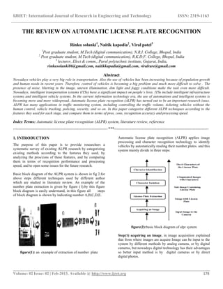 IJRET: International Journal of Research in Engineering and Technology ISSN: 2319-1163
__________________________________________________________________________________________
Volume: 02 Issue: 02 | Feb-2013, Available @ http://www.ijret.org 178
THE REVIEW ON AUTOMATIC LICENSE PLATE RECOGNITION
Rinku solanki1
, Naitik kapadia2
, Viral patel3
1
Post graduate student, M.Tech (digital communication), N.R.I. College, Bhopal, India
2
Post graduate student, M.Tech (digital communication), R.K.D.F. College, Bhopal, India
3
lecturer, Elect & comm., Parul polytechnic institute, Gujarat, India,
rinkusolanki86@gmail.com, naitikkapadia@gmail.com, viralrare@gmail.com
Abstract
Nowadays vehicles play a very big role in transportation. Also the use of vehicles has been increasing because of population growth
and human needs in recent years. Therefore, control of vehicles is becoming a big problem and much more difficult to solve . The
presence of noise, blurring in the image, uneven illumination, dim light and foggy conditions make the task even more difficult.
Nowadays, intelligent transportation systems (ITSs) have a significant impact on people’s lives. ITSs include intelligent infrastructure
systems and intelligent vehicle systems. In the current information technology era, the use of automations and intelligent systems is
becoming more and more widespread. Automatic license plate recognition (ALPR) has turned out to be an important research issue.
ALPR has many applications in traffic monitoring system, including controlling the traffic volume, ticketing vehicles without the
human control, vehicle tracking, policing, security, and so on. In this paper categorize different ALPR techniques according to the
features they used for each stage, and compare them in terms of pros, cons, recognition accuracy and processing speed.
Index Terms: Automatic license plate recognition (ALPR) system, literature review, reference
-----------------------------------------------------------------------***-----------------------------------------------------------------------
1. INTRODUCTION
The purpose of this paper is to provide researchers a
systematic survey of existing ALPR research by categorizing
existing methods according to the features they used, by
analyzing the pros/cons of these features, and by comparing
them in terms of recognition performance and processing
speed, and to open some issues for the future research.
Basic block diagram of the ALPR system is shown in fig 2.for
above steps different techniques used by different author
which are studied in literature review. An example of the
number plate extraction is given by figure (1).by this figure
block diagram is easily understand, in this figure all steps
of block diagram is shown by indicating number A,B,C,D,E.
figure(1): an example of extraction of number plate
Automatic license plate recognition (ALPR) applies image
processing and character recognition technology to identify
vehicles by automatically reading their number plates. and this
system mainly divide in three steps:
figure(2):basic block diagram of alpr system
Step(1) acquiring an image, in image acquisition explained
that from where images are acquire Image can be input to the
system by different methods by analog camera, or by digital
cameras, but nowadays digital technology has their advantages
so better input method is by digital cameras or by direct
digital photos.
 