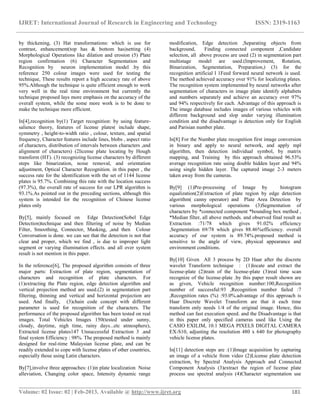 IJRET: International Journal of Research in Engineering and Technology ISSN: 2319-1163
__________________________________________________________________________________________
Volume: 02 Issue: 02 | Feb-2013, Available @ http://www.ijret.org 181
by thickening, (3) Hat transformations: which is use for
contrast, enhancement(top has & bottom has)setting (4)
Morphological Operations like dilation and erosion (5) Plate
region confirmation (6) Character Segmentation and
Recognition by neuron implementation model .by this
reference 250 colour images were used for testing the
technique, These results report a high accuracy rate of above
95%.Although the technique is quite efficient enough to work
very well in the real time environment but currently the
technique proposed lays more emphasis on the accuracy of the
overall system, while the some more work is to be done to
make the technique more efficient.
In[4],recognition by(1) Target recognition: by using feature-
salience theory, features of license plates( include shape,
symmetry , height-to-width ratio , colour, texture, and spatial
frequency, Character features include lines, blobs , aspect ratio
of characters, distribution of intervals between characters ,and
alignment of characters) (2license plate locating by Hough
transform (HT). (3) recognizing license characters by different
steps like binarization, noise removal, and orientation
adjustment, Optical Character Recognition. in this paper , the
success rate for the identification with the set of 1144 license
plates is 95.7%. Combining this rate with the location success
(97.3%), the overall rate of success for our LPR algorithm is
93.1%.As pointed out in the preceding sections, although this
system is intended for the recognition of Chinese license
plates only
By[5], mainly focused on Edge Detection(Sobel Edge
Detection)technique and then filtering of noise by Median
Filter, Smoothing, Connector, Masking, ,and then Colour
Conversation is done. we can see that the detection is not that
clear and proper, which we find , is due to improper light
segment or varying illumination effects. and all over system
result is not mention in this paper.
In the reference[6], The proposed algorithm consists of three
major parts: Extraction of plate region, segmentation of
characters and recognition of plate characters. For
(1)extracting the Plate region, edge detection algorithm and
vertical projection method are used.(2) in segmentation part
filtering, thinning and vertical and horizontal projection are
used. And finally, (3)chain code concept with different
parameter is used for recognition of the characters. The
performance of the proposed algorithm has been tested on real
images. Total Vehicles Images 150(tested under sunny,
cloudy, daytime, nigh time, rainy days...etc atmosphere),
Extracted license plates147 Unsuccessful Extraction 3 .and
final system Efficiency : 98%. The proposed method is mainly
designed for real-time Malaysian license plate, and can be
readily extended to cope with license plates of other countries,
especially those using Latin characters.
By[7],involve three approaches: (1)in plate localization Noise
alleviation, Changing color space, Intensity dynamic range
modification, Edge detection ,Separating objects from
background, Finding connected component ,Candidate
selection, all above process are used (2) in segmentation part
multistage model are used.(Improvement, Rotation,
Binarization, Segmentation, Preparation,) (3) for the
recognition artificial l 1Feed forward neural network is used.
The method achieved accuracy over 91% for localizing plates.
The recognition system implemented by neural networks after
segmentation of characters in image plate identify alphabets
and numbers separately and achieve an accuracy over 97%
and 94% respectively for each. Advantage of this approach is
The image database includes images of various vehicles with
different background and slop under varying illumination
condition and the disadvantage is detection only for English
and Parisian number plate.
In[8] For the Number plate recognition first image conversion
in binary and apply to neural network, and apply mpl
algorithm, then detection individual symbol, by matrix
mapping, and Training by this approach obtained 96.53%
average recognition rate using double hidden layer and 94%
using single hidden layer. The captured image 2-3 meters
taken away from the cameras.
By[9] (1)Pre-processing of Image by histogram
equalization(2)Extraction of plate region by edge detection
algorithm( canny operator) and Plate Area Detection by
various morphological operations (3)Segmentation of
characters by *connected component *bounding box method ,
*Median filter, all above methods. and observed final result as
Extraction :71/78 which gives 91.02% efficiency
,Segmentation 69/78 which gives 88.46%efficiency. overall
accuracy of our system is 89.74%.proposed method is
sensitive to the angle of view, physical appearance and
environment conditions.
By[10] Given All 3 process by 2D Haar after the discrete
wavelet Transform technique : (1)locate and extract the
license-plate (2)train of the license-plate (3)real time scan
recognize of the license-plate .by this paper result shown are
as given, Vehicle recognition number:100,Recognition
number of successful:93 ,Recognition number failed :7
,Recognition rates (%) :93.0%.advantage of this approach is
Haar Discrete Wavelet Transform are that it each time
transform only needs 1/4 of the original image. Hence, this
method can fast execution speed. and the Disadvantage is that
in this paper only specified cameras used like Using the
CASIO EXILIM, 10.1 MEGA PIXELS DIGITAL CAMERA
EX-S10, adjusting the resolution 480 x 640 for photography
vehicle license plates.
In[11] detection steps are :(1)Image acquisition by capturing
an image of a vehicle from video (2)License plate detection
extraction, by Spectral Analysis Approach and Connected
Component Analysis (3)extract the region of license plate
process use spectral analysis (4)Character segmentation use
 