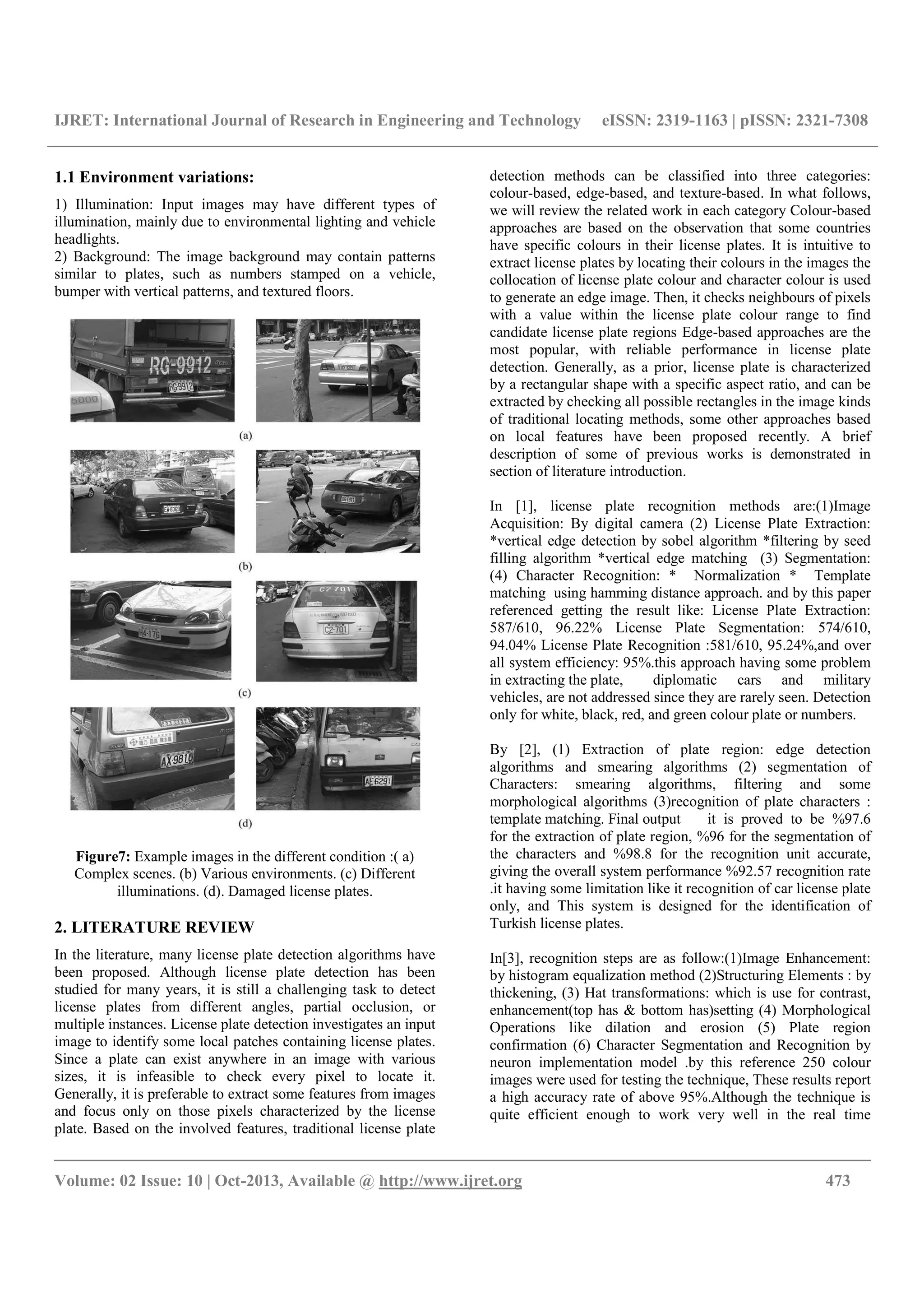 IJRET: International Journal of Research in Engineering and Technology eISSN: 2319-1163 | pISSN: 2321-7308
__________________________________________________________________________________________
Volume: 02 Issue: 10 | Oct-2013, Available @ http://www.ijret.org 473
1.1 Environment variations:
1) Illumination: Input images may have different types of
illumination, mainly due to environmental lighting and vehicle
headlights.
2) Background: The image background may contain patterns
similar to plates, such as numbers stamped on a vehicle,
bumper with vertical patterns, and textured floors.
Figure7: Example images in the different condition :( a)
Complex scenes. (b) Various environments. (c) Different
illuminations. (d). Damaged license plates.
2. LITERATURE REVIEW
In the literature, many license plate detection algorithms have
been proposed. Although license plate detection has been
studied for many years, it is still a challenging task to detect
license plates from different angles, partial occlusion, or
multiple instances. License plate detection investigates an input
image to identify some local patches containing license plates.
Since a plate can exist anywhere in an image with various
sizes, it is infeasible to check every pixel to locate it.
Generally, it is preferable to extract some features from images
and focus only on those pixels characterized by the license
plate. Based on the involved features, traditional license plate
detection methods can be classified into three categories:
colour-based, edge-based, and texture-based. In what follows,
we will review the related work in each category Colour-based
approaches are based on the observation that some countries
have specific colours in their license plates. It is intuitive to
extract license plates by locating their colours in the images the
collocation of license plate colour and character colour is used
to generate an edge image. Then, it checks neighbours of pixels
with a value within the license plate colour range to find
candidate license plate regions Edge-based approaches are the
most popular, with reliable performance in license plate
detection. Generally, as a prior, license plate is characterized
by a rectangular shape with a specific aspect ratio, and can be
extracted by checking all possible rectangles in the image kinds
of traditional locating methods, some other approaches based
on local features have been proposed recently. A brief
description of some of previous works is demonstrated in
section of literature introduction.
In [1], license plate recognition methods are:(1)Image
Acquisition: By digital camera (2) License Plate Extraction:
*vertical edge detection by sobel algorithm *filtering by seed
filling algorithm *vertical edge matching (3) Segmentation:
(4) Character Recognition: * Normalization * Template
matching using hamming distance approach. and by this paper
referenced getting the result like: License Plate Extraction:
587/610, 96.22% License Plate Segmentation: 574/610,
94.04% License Plate Recognition :581/610, 95.24%,and over
all system efficiency: 95%.this approach having some problem
in extracting the plate, diplomatic cars and military
vehicles, are not addressed since they are rarely seen. Detection
only for white, black, red, and green colour plate or numbers.
By [2], (1) Extraction of plate region: edge detection
algorithms and smearing algorithms (2) segmentation of
Characters: smearing algorithms, filtering and some
morphological algorithms (3)recognition of plate characters :
template matching. Final output it is proved to be %97.6
for the extraction of plate region, %96 for the segmentation of
the characters and %98.8 for the recognition unit accurate,
giving the overall system performance %92.57 recognition rate
.it having some limitation like it recognition of car license plate
only, and This system is designed for the identification of
Turkish license plates.
In[3], recognition steps are as follow:(1)Image Enhancement:
by histogram equalization method (2)Structuring Elements : by
thickening, (3) Hat transformations: which is use for contrast,
enhancement(top has & bottom has)setting (4) Morphological
Operations like dilation and erosion (5) Plate region
confirmation (6) Character Segmentation and Recognition by
neuron implementation model .by this reference 250 colour
images were used for testing the technique, These results report
a high accuracy rate of above 95%.Although the technique is
quite efficient enough to work very well in the real time
 