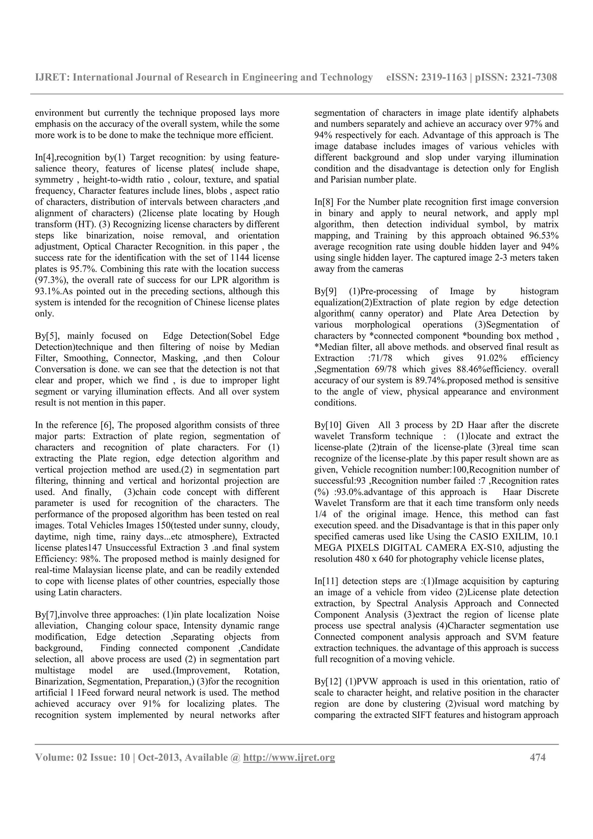 IJRET: International Journal of Research in Engineering and Technology eISSN: 2319-1163 | pISSN: 2321-7308
__________________________________________________________________________________________
Volume: 02 Issue: 10 | Oct-2013, Available @ http://www.ijret.org 474
environment but currently the technique proposed lays more
emphasis on the accuracy of the overall system, while the some
more work is to be done to make the technique more efficient.
In[4],recognition by(1) Target recognition: by using feature-
salience theory, features of license plates( include shape,
symmetry , height-to-width ratio , colour, texture, and spatial
frequency, Character features include lines, blobs , aspect ratio
of characters, distribution of intervals between characters ,and
alignment of characters) (2license plate locating by Hough
transform (HT). (3) Recognizing license characters by different
steps like binarization, noise removal, and orientation
adjustment, Optical Character Recognition. in this paper , the
success rate for the identification with the set of 1144 license
plates is 95.7%. Combining this rate with the location success
(97.3%), the overall rate of success for our LPR algorithm is
93.1%.As pointed out in the preceding sections, although this
system is intended for the recognition of Chinese license plates
only.
By[5], mainly focused on Edge Detection(Sobel Edge
Detection)technique and then filtering of noise by Median
Filter, Smoothing, Connector, Masking, ,and then Colour
Conversation is done. we can see that the detection is not that
clear and proper, which we find , is due to improper light
segment or varying illumination effects. And all over system
result is not mention in this paper.
In the reference [6], The proposed algorithm consists of three
major parts: Extraction of plate region, segmentation of
characters and recognition of plate characters. For (1)
extracting the Plate region, edge detection algorithm and
vertical projection method are used.(2) in segmentation part
filtering, thinning and vertical and horizontal projection are
used. And finally, (3)chain code concept with different
parameter is used for recognition of the characters. The
performance of the proposed algorithm has been tested on real
images. Total Vehicles Images 150(tested under sunny, cloudy,
daytime, nigh time, rainy days...etc atmosphere), Extracted
license plates147 Unsuccessful Extraction 3 .and final system
Efficiency: 98%. The proposed method is mainly designed for
real-time Malaysian license plate, and can be readily extended
to cope with license plates of other countries, especially those
using Latin characters.
By[7],involve three approaches: (1)in plate localization Noise
alleviation, Changing colour space, Intensity dynamic range
modification, Edge detection ,Separating objects from
background, Finding connected component ,Candidate
selection, all above process are used (2) in segmentation part
multistage model are used.(Improvement, Rotation,
Binarization, Segmentation, Preparation,) (3)for the recognition
artificial l 1Feed forward neural network is used. The method
achieved accuracy over 91% for localizing plates. The
recognition system implemented by neural networks after
segmentation of characters in image plate identify alphabets
and numbers separately and achieve an accuracy over 97% and
94% respectively for each. Advantage of this approach is The
image database includes images of various vehicles with
different background and slop under varying illumination
condition and the disadvantage is detection only for English
and Parisian number plate.
In[8] For the Number plate recognition first image conversion
in binary and apply to neural network, and apply mpl
algorithm, then detection individual symbol, by matrix
mapping, and Training by this approach obtained 96.53%
average recognition rate using double hidden layer and 94%
using single hidden layer. The captured image 2-3 meters taken
away from the cameras
By[9] (1)Pre-processing of Image by histogram
equalization(2)Extraction of plate region by edge detection
algorithm( canny operator) and Plate Area Detection by
various morphological operations (3)Segmentation of
characters by *connected component *bounding box method ,
*Median filter, all above methods. and observed final result as
Extraction :71/78 which gives 91.02% efficiency
,Segmentation 69/78 which gives 88.46%efficiency. overall
accuracy of our system is 89.74%.proposed method is sensitive
to the angle of view, physical appearance and environment
conditions.
By[10] Given All 3 process by 2D Haar after the discrete
wavelet Transform technique : (1)locate and extract the
license-plate (2)train of the license-plate (3)real time scan
recognize of the license-plate .by this paper result shown are as
given, Vehicle recognition number:100,Recognition number of
successful:93 ,Recognition number failed :7 ,Recognition rates
(%) :93.0%.advantage of this approach is Haar Discrete
Wavelet Transform are that it each time transform only needs
1/4 of the original image. Hence, this method can fast
execution speed. and the Disadvantage is that in this paper only
specified cameras used like Using the CASIO EXILIM, 10.1
MEGA PIXELS DIGITAL CAMERA EX-S10, adjusting the
resolution 480 x 640 for photography vehicle license plates,
In[11] detection steps are :(1)Image acquisition by capturing
an image of a vehicle from video (2)License plate detection
extraction, by Spectral Analysis Approach and Connected
Component Analysis (3)extract the region of license plate
process use spectral analysis (4)Character segmentation use
Connected component analysis approach and SVM feature
extraction techniques. the advantage of this approach is success
full recognition of a moving vehicle.
By[12] (1)PVW approach is used in this orientation, ratio of
scale to character height, and relative position in the character
region are done by clustering (2)visual word matching by
comparing the extracted SIFT features and histogram approach
 