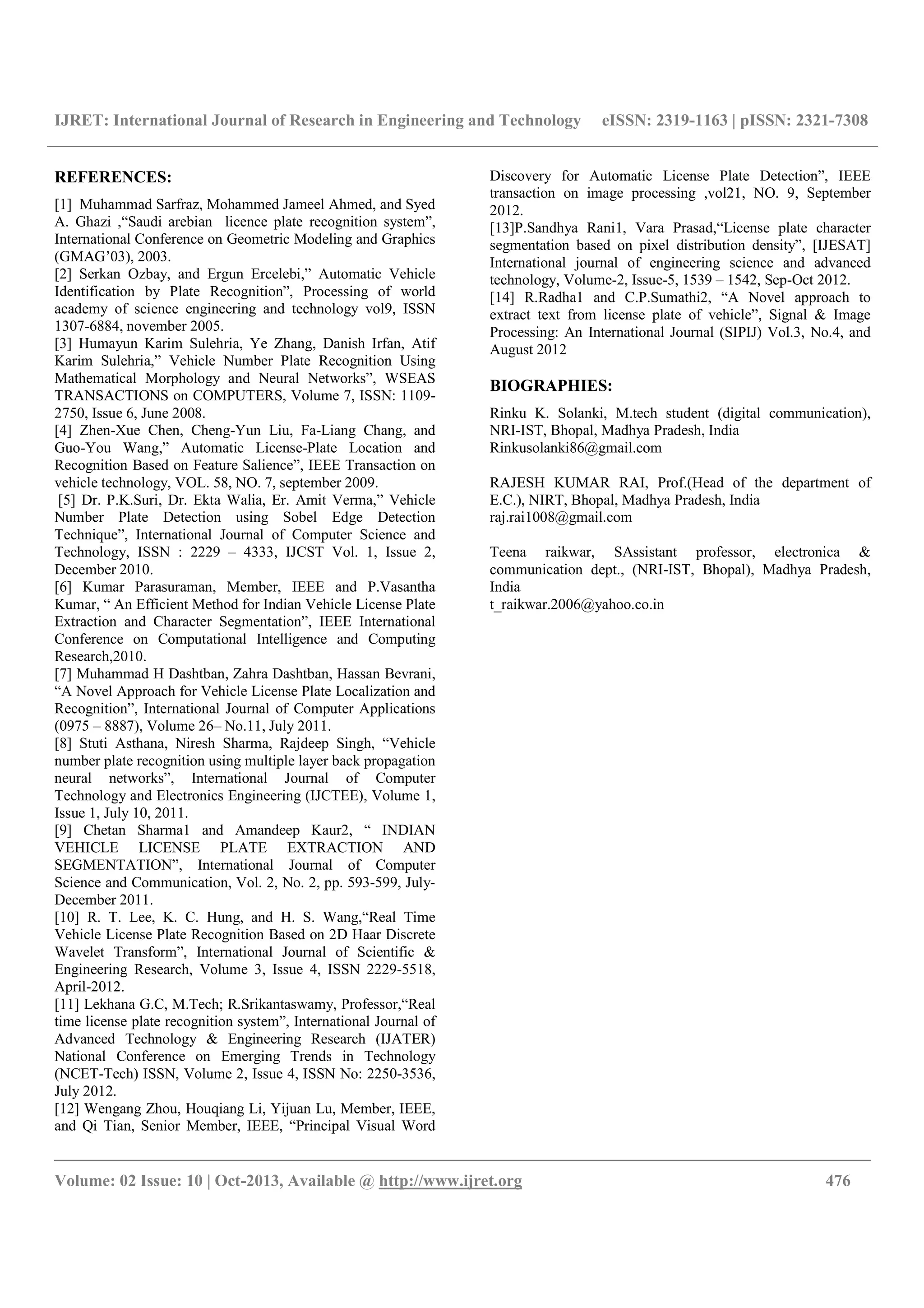 IJRET: International Journal of Research in Engineering and Technology eISSN: 2319-1163 | pISSN: 2321-7308
__________________________________________________________________________________________
Volume: 02 Issue: 10 | Oct-2013, Available @ http://www.ijret.org 476
REFERENCES:
[1] Muhammad Sarfraz, Mohammed Jameel Ahmed, and Syed
A. Ghazi ,“Saudi arebian licence plate recognition system”,
International Conference on Geometric Modeling and Graphics
(GMAG’03), 2003.
[2] Serkan Ozbay, and Ergun Ercelebi,” Automatic Vehicle
Identification by Plate Recognition”, Processing of world
academy of science engineering and technology vol9, ISSN
1307-6884, november 2005.
[3] Humayun Karim Sulehria, Ye Zhang, Danish Irfan, Atif
Karim Sulehria,” Vehicle Number Plate Recognition Using
Mathematical Morphology and Neural Networks”, WSEAS
TRANSACTIONS on COMPUTERS, Volume 7, ISSN: 1109-
2750, Issue 6, June 2008.
[4] Zhen-Xue Chen, Cheng-Yun Liu, Fa-Liang Chang, and
Guo-You Wang,” Automatic License-Plate Location and
Recognition Based on Feature Salience”, IEEE Transaction on
vehicle technology, VOL. 58, NO. 7, september 2009.
[5] Dr. P.K.Suri, Dr. Ekta Walia, Er. Amit Verma,” Vehicle
Number Plate Detection using Sobel Edge Detection
Technique”, International Journal of Computer Science and
Technology, ISSN : 2229 – 4333, IJCST Vol. 1, Issue 2,
December 2010.
[6] Kumar Parasuraman, Member, IEEE and P.Vasantha
Kumar, “ An Efficient Method for Indian Vehicle License Plate
Extraction and Character Segmentation”, IEEE International
Conference on Computational Intelligence and Computing
Research,2010.
[7] Muhammad H Dashtban, Zahra Dashtban, Hassan Bevrani,
“A Novel Approach for Vehicle License Plate Localization and
Recognition”, International Journal of Computer Applications
(0975 – 8887), Volume 26– No.11, July 2011.
[8] Stuti Asthana, Niresh Sharma, Rajdeep Singh, “Vehicle
number plate recognition using multiple layer back propagation
neural networks”, International Journal of Computer
Technology and Electronics Engineering (IJCTEE), Volume 1,
Issue 1, July 10, 2011.
[9] Chetan Sharma1 and Amandeep Kaur2, “ INDIAN
VEHICLE LICENSE PLATE EXTRACTION AND
SEGMENTATION”, International Journal of Computer
Science and Communication, Vol. 2, No. 2, pp. 593-599, July-
December 2011.
[10] R. T. Lee, K. C. Hung, and H. S. Wang,“Real Time
Vehicle License Plate Recognition Based on 2D Haar Discrete
Wavelet Transform”, International Journal of Scientific &
Engineering Research, Volume 3, Issue 4, ISSN 2229-5518,
April-2012.
[11] Lekhana G.C, M.Tech; R.Srikantaswamy, Professor,“Real
time license plate recognition system”, International Journal of
Advanced Technology & Engineering Research (IJATER)
National Conference on Emerging Trends in Technology
(NCET-Tech) ISSN, Volume 2, Issue 4, ISSN No: 2250-3536,
July 2012.
[12] Wengang Zhou, Houqiang Li, Yijuan Lu, Member, IEEE,
and Qi Tian, Senior Member, IEEE, “Principal Visual Word
Discovery for Automatic License Plate Detection”, IEEE
transaction on image processing ,vol21, NO. 9, September
2012.
[13]P.Sandhya Rani1, Vara Prasad,“License plate character
segmentation based on pixel distribution density”, [IJESAT]
International journal of engineering science and advanced
technology, Volume-2, Issue-5, 1539 – 1542, Sep-Oct 2012.
[14] R.Radha1 and C.P.Sumathi2, “A Novel approach to
extract text from license plate of vehicle”, Signal & Image
Processing: An International Journal (SIPIJ) Vol.3, No.4, and
August 2012
BIOGRAPHIES:
Rinku K. Solanki, M.tech student (digital communication),
NRI-IST, Bhopal, Madhya Pradesh, India
Rinkusolanki86@gmail.com
RAJESH KUMAR RAI, Prof.(Head of the department of
E.C.), NIRT, Bhopal, Madhya Pradesh, India
raj.rai1008@gmail.com
Teena raikwar, SAssistant professor, electronica &
communication dept., (NRI-IST, Bhopal), Madhya Pradesh,
India
t_raikwar.2006@yahoo.co.in
 
