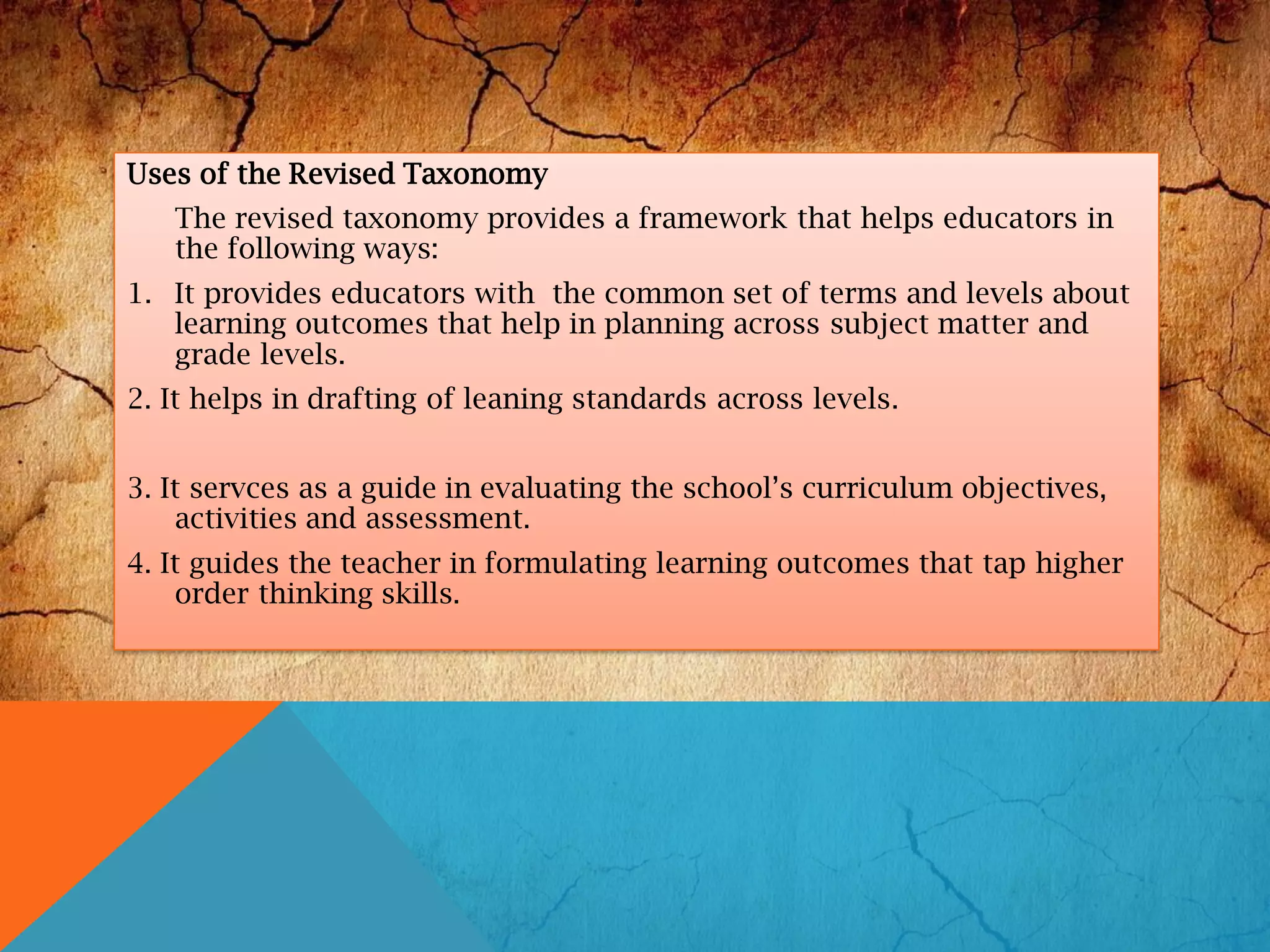 Uses of the Revised Taxonomy
The revised taxonomy provides a framework that helps educators in
the following ways:
1. It provides educators with the common set of terms and levels about
learning outcomes that help in planning across subject matter and
grade levels.
2. It helps in drafting of leaning standards across levels.
3. It servces as a guide in evaluating the school’s curriculum objectives,
activities and assessment.
4. It guides the teacher in formulating learning outcomes that tap higher
order thinking skills.
 
