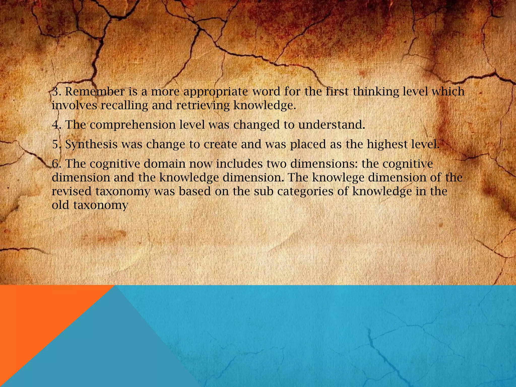 3. Remember is a more appropriate word for the first thinking level which
involves recalling and retrieving knowledge.
4. The comprehension level was changed to understand.
5. Synthesis was change to create and was placed as the highest level.
6. The cognitive domain now includes two dimensions: the cognitive
dimension and the knowledge dimension. The knowlege dimension of the
revised taxonomy was based on the sub categories of knowledge in the
old taxonomy
 