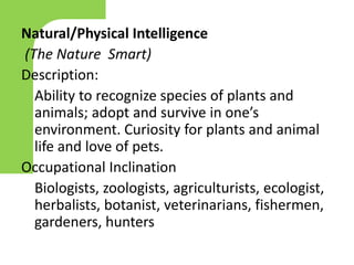 Natural/Physical Intelligence
(The Nature Smart)
Description:
Ability to recognize species of plants and
animals; adopt and survive in one’s
environment. Curiosity for plants and animal
life and love of pets.
Occupational Inclination
Biologists, zoologists, agriculturists, ecologist,
herbalists, botanist, veterinarians, fishermen,
gardeners, hunters
 