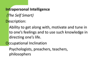 Intrapersonal Intelligence
(The Self Smart)
Description:
Ability to get along with, motivate and tune in
to one’s feelings and to use such knowledge in
directing one’s life.
Occupational Inclination
Psychologists, preachers, teachers,
philosophers
 