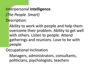 Interpersonal Intelligence
(The People Smart)
Description:
Ability to work with people and help them
overcome their problem. Ability to get well
with others. Listen to people. Attend
gatherings and reunions. Love to be with
people
Occupational Inclination
Managers, administrators, consultants,
politicians, psychologists, teachers
 