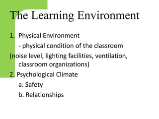 The Learning Environment
1. Physical Environment
- physical condition of the classroom
(noise level, lighting facilities, ventilation,
classroom organizations)
2. Psychological Climate
a. Safety
b. Relationships
 
