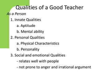 Qualities of a Good Teacher
As a Person
1. Innate Qualities
a. Aptitude
b. Mental ability
2. Personal Qualities
a. Physical Characteristics
b. Personality
3. Social and emotional Qualities
- relates well with people
- not prone to anger and irrational argument
 