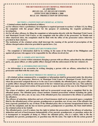 THE REVISED RULES OF CRIMINAL PROCEDURE
                                         AS AMENDED
                              (RULES 110 - 127, RULES OF COURT)
                                EFFECTIVE DECEMBER 1, 2000
                            RULE 110 - PROSECUTION OF OFFENSES


               SECTION 1. INSTITUTION OF CRIMINAL ACTIONS.
– Criminal actions shall be instituted as follows:
(a) For offenses where a preliminary investigation is required pursuant to section 1 of Rule 112, by filing
the complaint with the proper officer for the purpose of conducting the requisite preliminary
investigation.
(b) For all other offenses, by filing the complaint or information directly with the Municipal Trial Courts
and Municipal Circuit Trial Courts, or the complaint with the office of the prosecutor. In Manila and
other chartered cities, the complaints shall be filed with the office of the prosecutor unless otherwise
provided in their charters.
The institution of the criminal action shall interrupt the running of the period of prescription of the
offense charged unless otherwise provided in special laws. (1a)

               SEC. 2. THE COMPLAINT OR INFORMATION
– The complaint or information shall be in writing, in the name of the People of the Philippines and
against all persons who appear to be responsible for the offense involved (2a)

              SEC. 3. COMPLAINT DEFINED.
– A complaint is a sworn written statement charging a person with an offense, subscribed by the offended
party, any peace officer, or other public officer charged with the enforcement of the law violated. (3)

             SEC. 4. INFORMATION DEFINED.
– An information is an accusation in writing charging a person with an offense, subscribed by the
prosecutor and filed with the court. (4a)

               SEC. 5. WHO MUST PROSECUTE CRIMINAL ACTIONS.
– All criminal actions commenced by a complaint or information shall be prosecuted under the direction
and control of the prosecutor. However, in Municipal Trial Courts or Municipal Circuit Trial Courts
when the prosecutor assigned thereto or to the case is not available, the offended party, any peace officer,
or public officer charged with the enforcement of the law violated may prosecute the case. This authority
shall cease upon actual intervention of the prosecutor or upon elevation of the case to the Regional Trial
Court.
The crimes of adultery and concubinage shall not be prosecuted except upon a complaint filed by the
offended spouse. The offended party cannot institute criminal prosecution without including the guilty
parties, if both are alive, nor, in any case, if the offended party has consented to the offense or pardoned
the offenders.
The offenses of seduction, abduction and acts of lasciviousness shall not be prosecuted upon a complaint
filed by the offended party of her parents, grandparents or guardian, nor, in any case, if the offender has
been expressly pardoned by any of them. If the offended party dies or becomes incapacitated before she
can file the complaint, and she has no known parents, grandparents or guardian, the State shall initiate
the criminal action in her behalf.
The offended party, even if a minor, has the right to initiate the prosecution of the offenses of seduction,
abduction and acts of lasciviousness independently of her parents, grandparents, or guardian, unless she
is incompetent or incapable of doing so. Where the offended party, who is a minor, fails to file the
complaint, her parents, grandparents, or guardian may file the same. The right to file the action granted
 