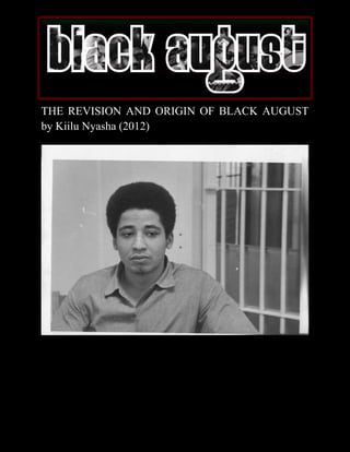 THE REVISION AND ORIGIN OF BLACK AUGUST
by Kiilu Nyasha (2012)




          THE REVISION AND ORIGIN OF BLACK AUGUST
                     By Kiilu Nyasha (2012)
 