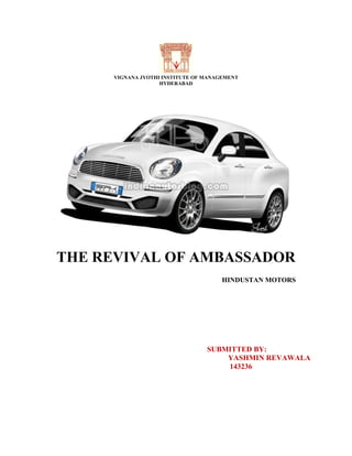 VIGNANA JYOTHI INSTITUTE OF MANAGEMENT
HYDERABAD
THE REVIVAL OF AMBASSADOR
HINDUSTAN MOTORS
SUBMITTED BY:
YASHMIN REVAWALA
143236
 