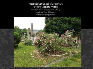 Based on the American Forests (2014)
article by Tate Williams,
and my own experience
THE REVIVAL OF AMERICA’S
FIRST URBAN PARKS
http://www.americanforests.org/magazine/article/in-the-garden-cemetery-the-revival-of-americas-first-urban-parks/
 