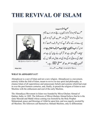 WHAT IS AHMADIYYAT? 
Ahmadiyyat is a sect of Islam and not a new religion. Ahmadiyyat is a movement, entirely within the fold of Islam, meant to revive its true spirit and philosophy, to cleanse Islam of all superstitious and unnecessary beliefs and customs which had crept in over the past fourteen centuries, and, finally, to preach the religion of Islam to non- Muslims with the enthusiasm and zeal of the early Muslims. 
The Ahmadiyya Movement in Islam was founded by Mirza Ghulam Ahmad of Qadian, India, in 1889. The followers of Mirza Ghulam Ahmad believe that he is the same Messiah and Mahdi whose coming was foretold by the Holy Prophet Muhammad, peace and blessings of Allah be upon him, and was eagerly awaited by all Muslims. His followers call themselves Ahmadi Muslims, only to differentiate  