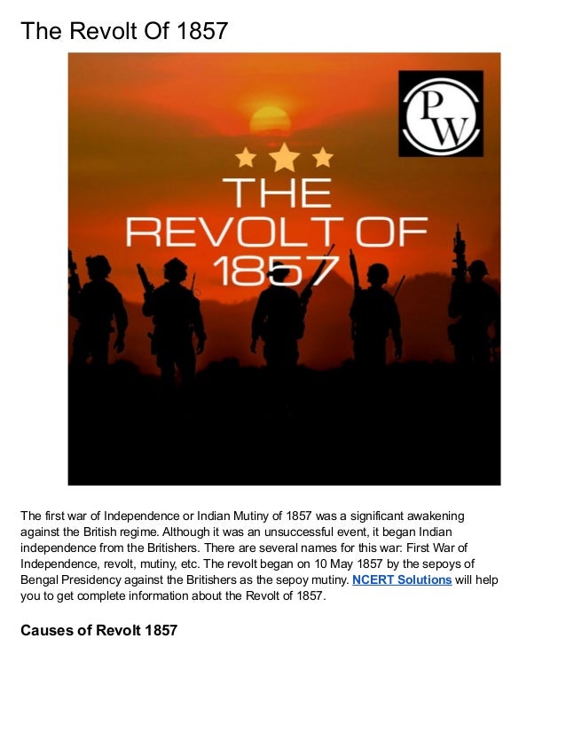 The Revolt Of 1857
The first war of Independence or Indian Mutiny of 1857 was a significant awakening
against the British regime. Although it was an unsuccessful event, it began Indian
independence from the Britishers. There are several names for this war: First War of
Independence, revolt, mutiny, etc. The revolt began on 10 May 1857 by the sepoys of
Bengal Presidency against the Britishers as the sepoy mutiny. NCERT Solutions will help
you to get complete information about the Revolt of 1857.
Causes of Revolt 1857
 