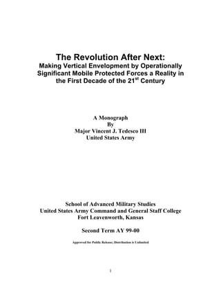 1
The Revolution After Next:
Making Vertical Envelopment by Operationally
Significant Mobile Protected Forces a Reality in
the First Decade of the 21st
Century
A Monograph
By
Major Vincent J. Tedesco III
United States Army
School of Advanced Military Studies
United States Army Command and General Staff College
Fort Leavenworth, Kansas
Second Term AY 99-00
Approved for Public Release; Distribution is Unlimited
 