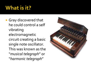  Gray discovered that
he could control a self
vibrating
electromagnetic
circuit creating a basic
single note oscillator.
This was known as the
“musical telegraph” or
“harmonic telegraph”
 