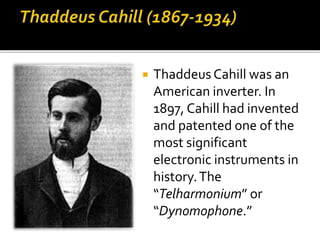  Thaddeus Cahill was an
American inverter. In
1897, Cahill had invented
and patented one of the
most significant
electronic instruments in
history.The
“Telharmonium” or
“Dynomophone.”
 