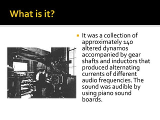  It was a collection of
approximately 140
altered dynamos
accompanied by gear
shafts and inductors that
produced alternating
currents of different
audio frequencies.The
sound was audible by
using piano sound
boards.
 