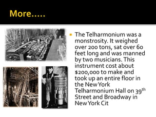  TheTelharmonium was a
monstrosity. It weighed
over 200 tons, sat over 60
feet long and was manned
by two musicians.This
instrument cost about
$200,000 to make and
took up an entire floor in
the NewYork
Telharmonium Hall on 39th
Street and Broadway in
NewYork Cit
 
