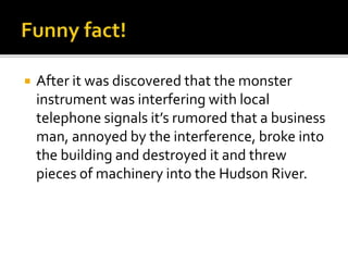  After it was discovered that the monster
instrument was interfering with local
telephone signals it’s rumored that a business
man, annoyed by the interference, broke into
the building and destroyed it and threw
pieces of machinery into the Hudson River.
 