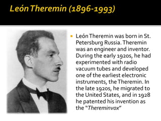  LeónTheremin was born in St.
Petersburg Russia.Theremin
was an engineer and inventor.
During the early 1920s, he had
experimented with radio
vacuum tubes and developed
one of the earliest electronic
instruments, theTheremin. In
the late 1920s, he migrated to
the United States, and in 1928
he patented his invention as
the “Thereminvox”
 