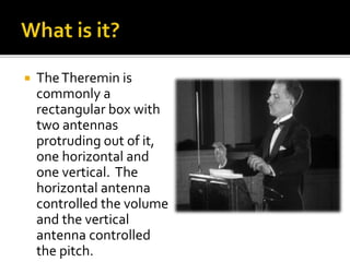  TheTheremin is
commonly a
rectangular box with
two antennas
protruding out of it,
one horizontal and
one vertical. The
horizontal antenna
controlled the volume
and the vertical
antenna controlled
the pitch.
 