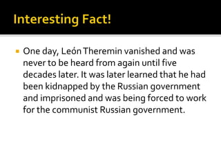  One day, LeónTheremin vanished and was
never to be heard from again until five
decades later. It was later learned that he had
been kidnapped by the Russian government
and imprisoned and was being forced to work
for the communist Russian government.
 