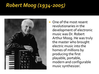  One of the most resent
revolutionaries in the
development of electronic
music was Dr. Robert
Arthur Moog. He was truly
the master who brought
electric music into the
homes of millions by
producing the first
playable, portable,
modern and configurable
music synthesizer.
 